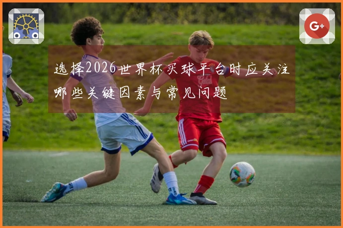 选择2026世界杯买球平台时应关注哪些关键因素与常见问题