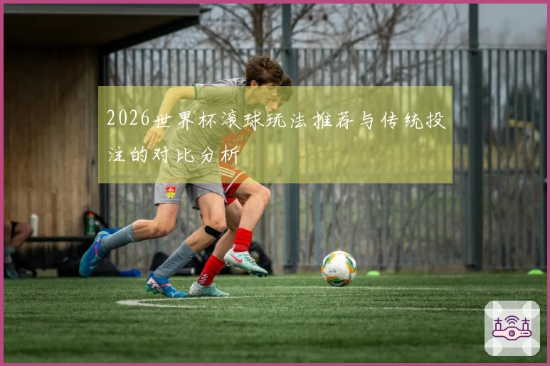 2026世界杯滚球玩法推荐与传统投注的对比分析